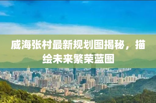 威海张村最新规划图揭秘，描绘未来繁荣蓝图
