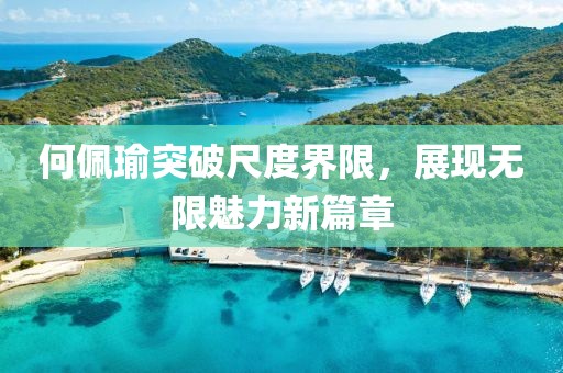 何佩瑜突破尺度界限，展现无限魅力新篇章