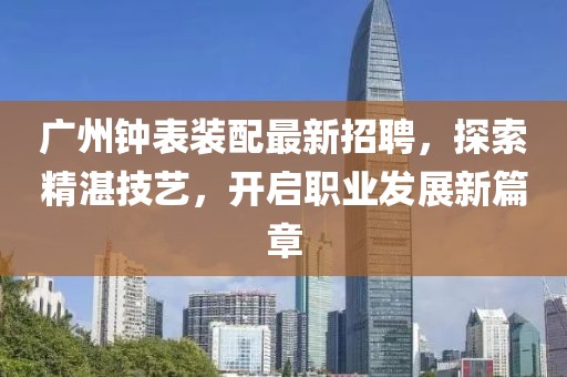 广州钟表装配最新招聘，探索精湛技艺，开启职业发展新篇章