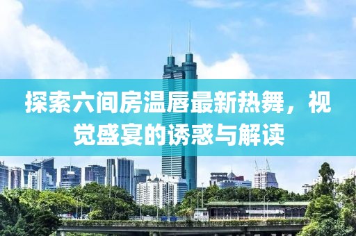探索六间房温唇最新热舞，视觉盛宴的诱惑与解读
