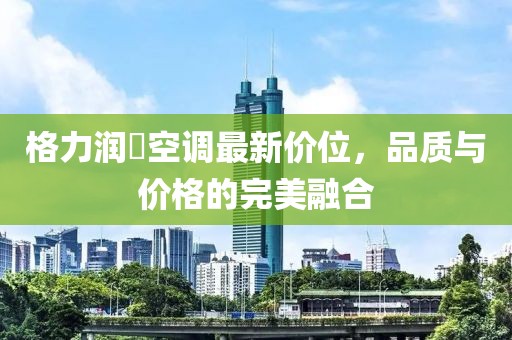 格力润珮空调最新价位，品质与价格的完美融合