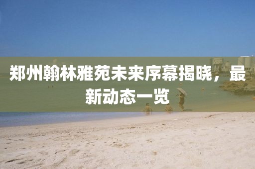 郑州翰林雅苑未来序幕揭晓，最新动态一览