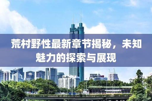 荒村野性最新章节揭秘，未知魅力的探索与展现