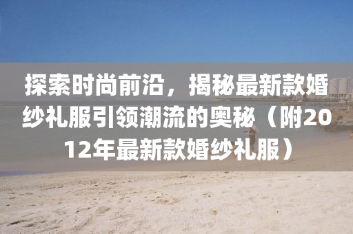 探索时尚前沿，揭秘最新款婚纱礼服引领潮流的奥秘（附2012年最新款婚纱礼服）