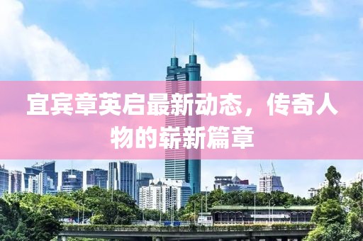 宜宾章英启最新动态，传奇人物的崭新篇章