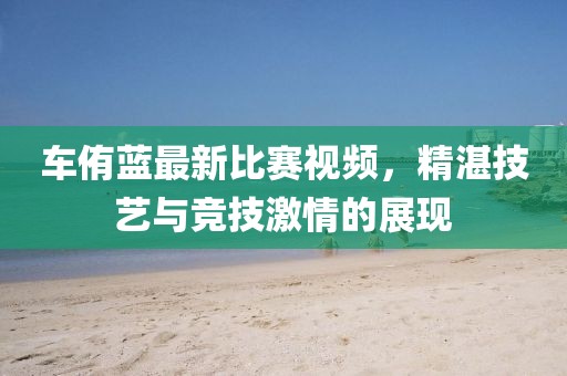 车侑蓝最新比赛视频，精湛技艺与竞技激情的展现