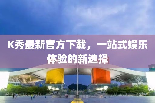 K秀最新官方下载，一站式娱乐体验的新选择