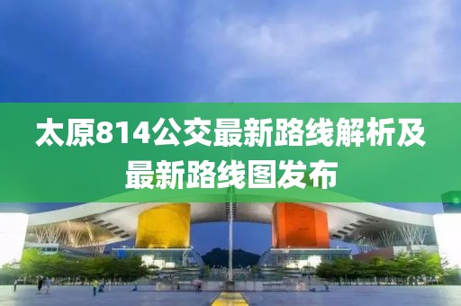 太原814公交最新路线解析及最新路线图发布