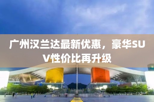 广州汉兰达最新优惠，豪华SUV性价比再升级