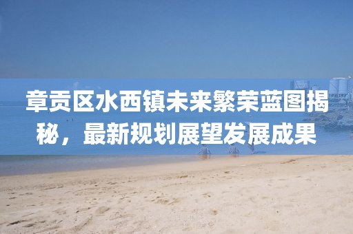 章贡区水西镇未来繁荣蓝图揭秘，最新规划展望发展成果