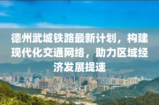 德州武城铁路最新计划，构建现代化交通网络，助力区域经济发展提速