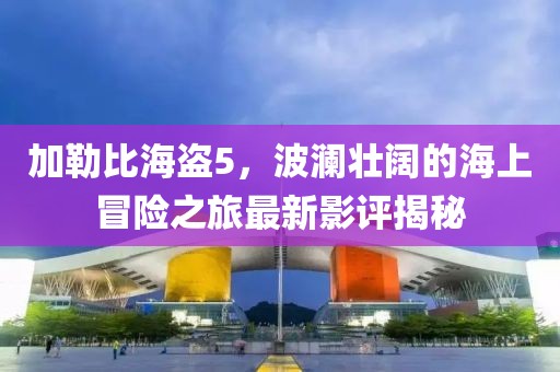 加勒比海盗5，波澜壮阔的海上冒险之旅最新影评揭秘