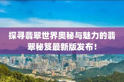 探寻翡翠世界奥秘与魅力的翡翠秘笈最新版发布！