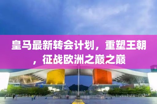 皇马最新转会计划，重塑王朝，征战欧洲之巅之巅