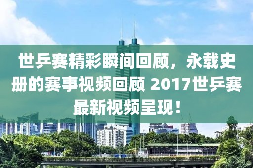 世乒赛精彩瞬间回顾，永载史册的赛事视频回顾 2017世乒赛最新视频呈现！