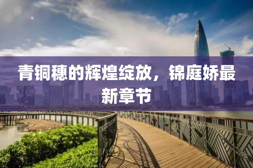 青铜穗的辉煌绽放，锦庭娇最新章节