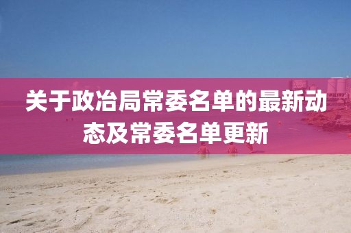 关于政冶局常委名单的最新动态及常委名单更新