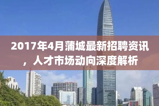 2017年4月蒲城最新招聘资讯，人才市场动向深度解析