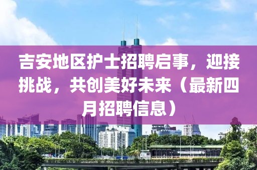 吉安地区护士招聘启事，迎接挑战，共创美好未来（最新四月招聘信息）