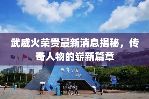 武威火荣贵最新消息揭秘，传奇人物的崭新篇章