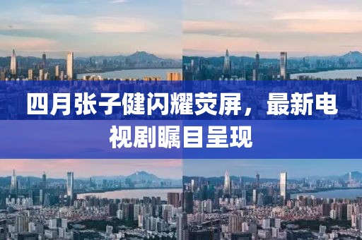 四月张子健闪耀荧屏，最新电视剧瞩目呈现