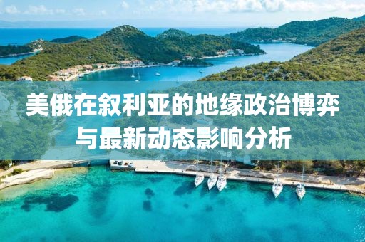 美俄在叙利亚的地缘政治博弈与最新动态影响分析