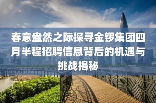春意盎然之际探寻金锣集团四月半程招聘信息背后的机遇与挑战揭秘