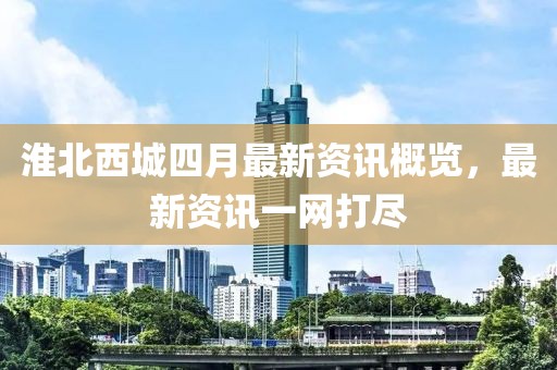 淮北西城四月最新资讯概览，最新资讯一网打尽