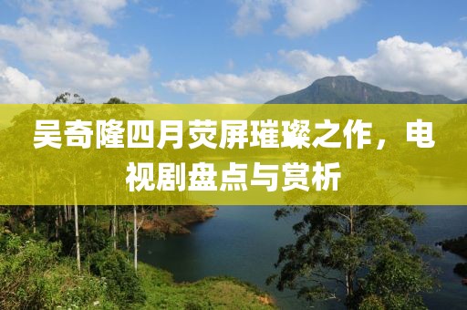 吴奇隆四月荧屏璀璨之作，电视剧盘点与赏析