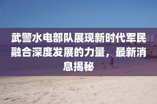武警水电部队展现新时代军民融合深度发展的力量，最新消息揭秘