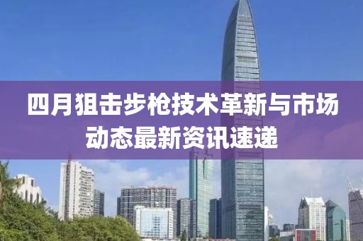 四月狙击步枪技术革新与市场动态最新资讯速递