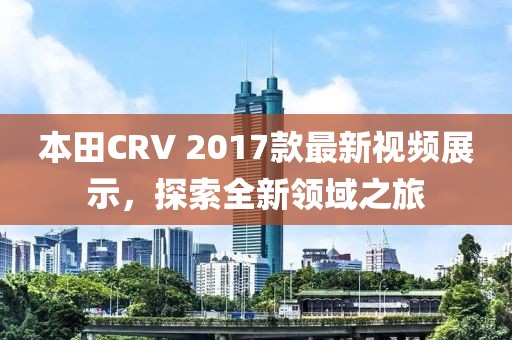 本田CRV 2017款最新视频展示，探索全新领域之旅