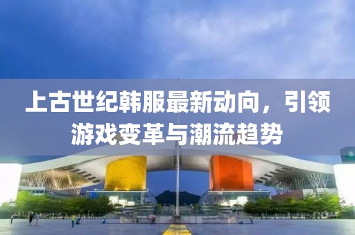 上古世纪韩服最新动向，引领游戏变革与潮流趋势