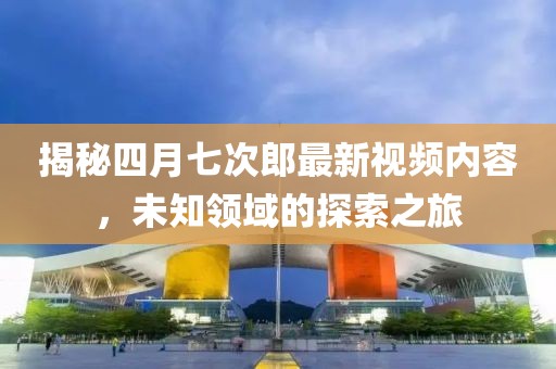 揭秘四月七次郎最新视频内容，未知领域的探索之旅
