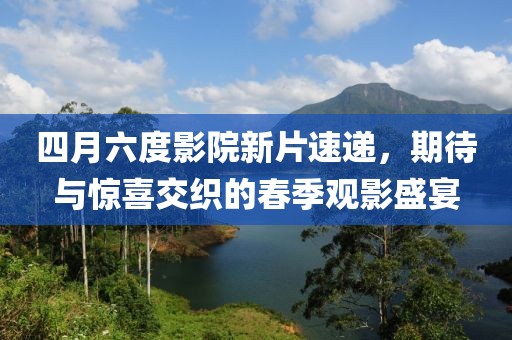 四月六度影院新片速递，期待与惊喜交织的春季观影盛宴
