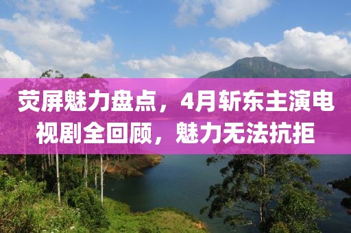 荧屏魅力盘点，4月斩东主演电视剧全回顾，魅力无法抗拒