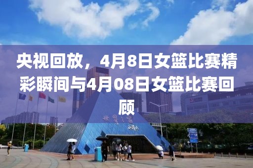 央视回放，4月8日女篮比赛精彩瞬间与4月08日女篮比赛回顾