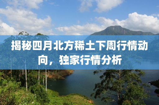 揭秘四月北方稀土下周行情动向，独家行情分析