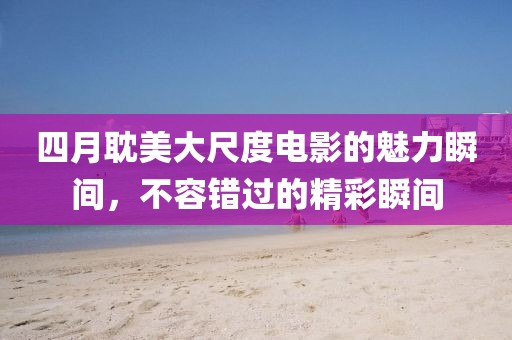 四月耽美大尺度电影的魅力瞬间，不容错过的精彩瞬间