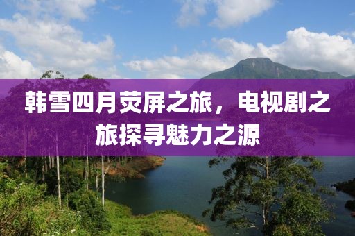 韩雪四月荧屏之旅，电视剧之旅探寻魅力之源
