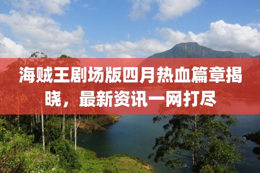 海贼王剧场版四月热血篇章揭晓，最新资讯一网打尽
