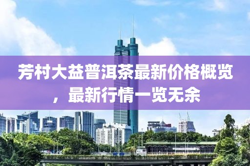 芳村大益普洱茶最新价格概览，最新行情一览无余