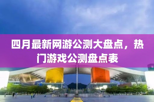 四月最新网游公测大盘点，热门游戏公测盘点表