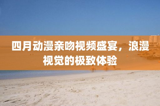 四月动漫亲吻视频盛宴，浪漫视觉的极致体验