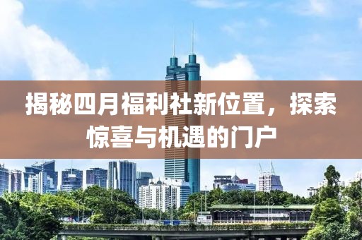 揭秘四月福利社新位置，探索惊喜与机遇的门户