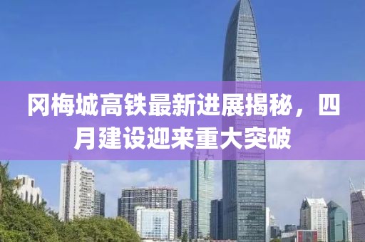 冈梅城高铁最新进展揭秘，四月建设迎来重大突破