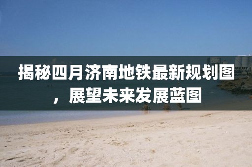 揭秘四月济南地铁最新规划图，展望未来发展蓝图