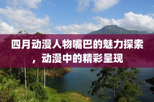 四月动漫人物嘴巴的魅力探索，动漫中的精彩呈现