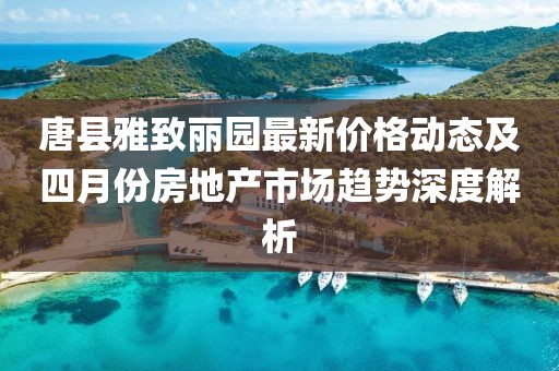 唐县雅致丽园最新价格动态及四月份房地产市场趋势深度解析