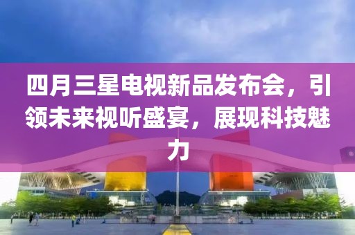 四月三星电视新品发布会，引领未来视听盛宴，展现科技魅力
